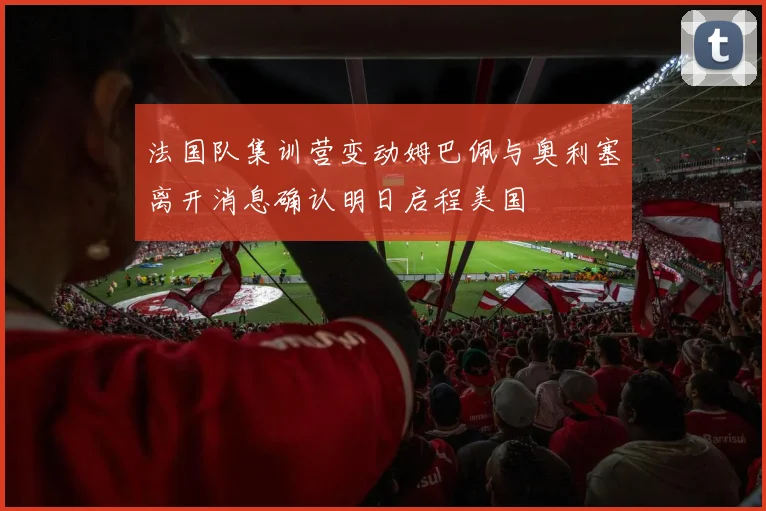 法国队集训营变动姆巴佩与奥利塞离开消息确认明日启程美国