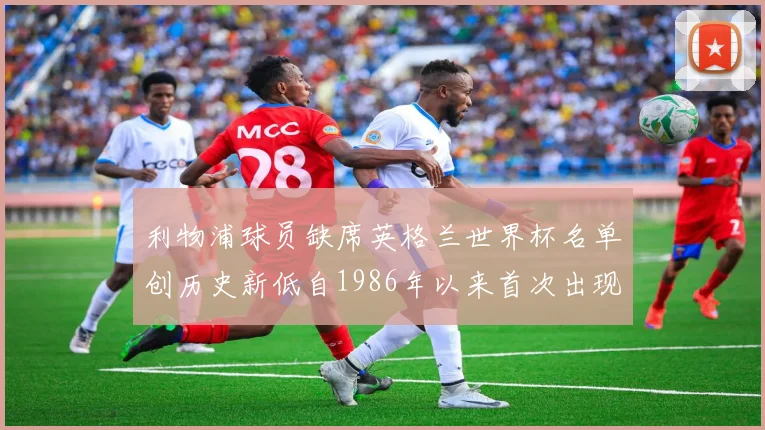 利物浦球员缺席英格兰世界杯名单创历史新低自1986年以来首次出现