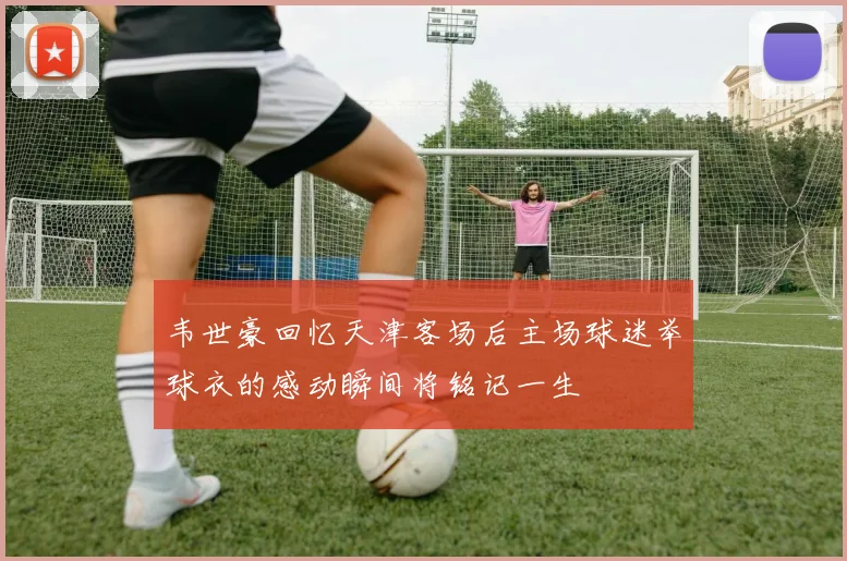 韦世豪回忆天津客场后主场球迷举球衣的感动瞬间将铭记一生