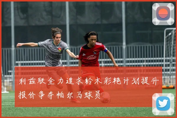 利兹联全力追求铃木彩艳计划提升报价争夺帕尔马球员
