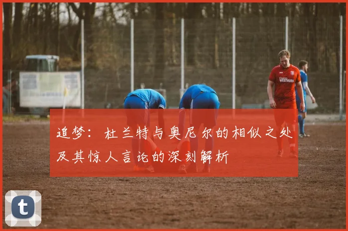 追梦：杜兰特与奥尼尔的相似之处及其惊人言论的深刻解析