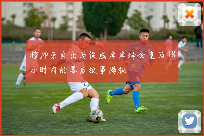 穆帅亲自出马促成库库转会皇马48小时内的幕后故事揭秘