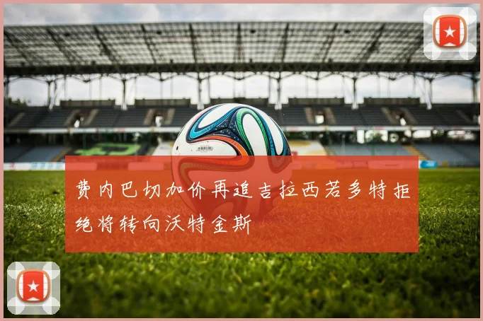 费内巴切加价再追吉拉西若多特拒绝将转向沃特金斯