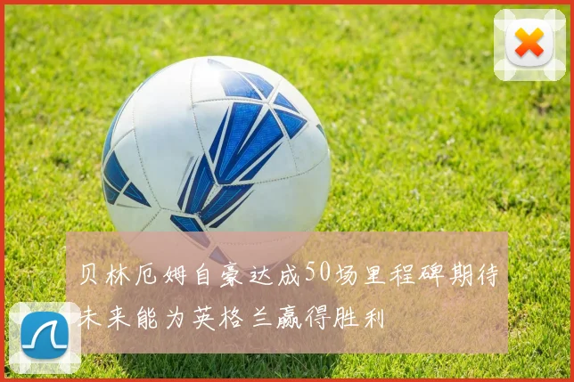 贝林厄姆自豪达成50场里程碑期待未来能为英格兰赢得胜利