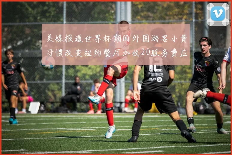 美媒报道世界杯期间外国游客小费习惯改变纽约餐厅加收20服务费应对