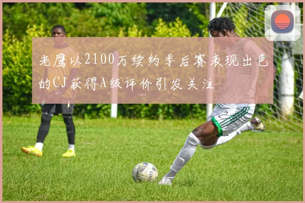 老鹰以2100万续约季后赛表现出色的CJ获得A级评价引发关注