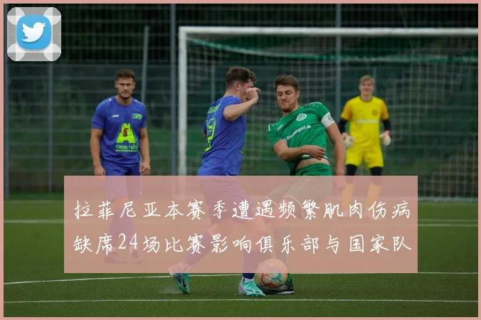 拉菲尼亚本赛季遭遇频繁肌肉伤病缺席24场比赛影响俱乐部与国家队表现