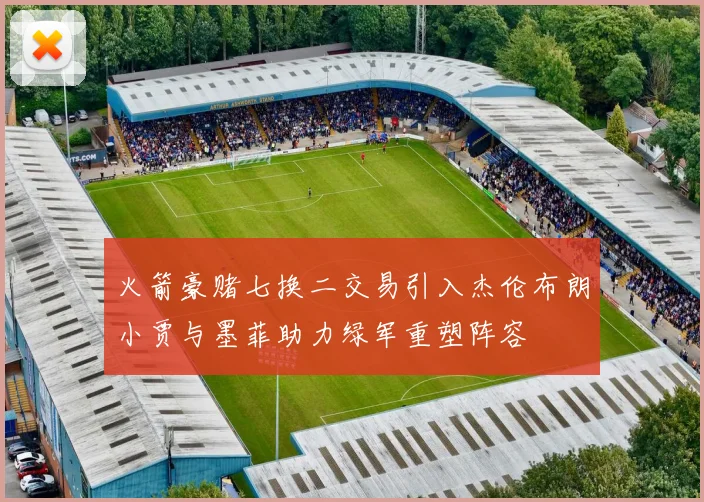火箭豪赌七换二交易引入杰伦布朗小贾与墨菲助力绿军重塑阵容