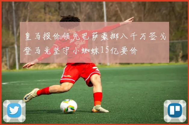皇马报价领先巴萨豪掷八千万签戈登马竞坚守小蜘蛛15亿要价
