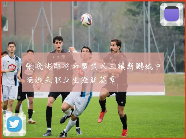 张晓彬即将加盟武汉三镇新鹏城中场迎来职业生涯新篇章