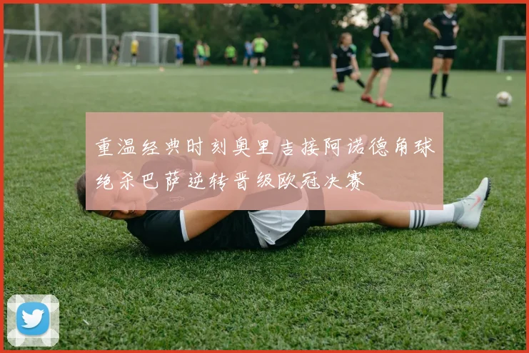 重温经典时刻奥里吉接阿诺德角球绝杀巴萨逆转晋级欧冠决赛