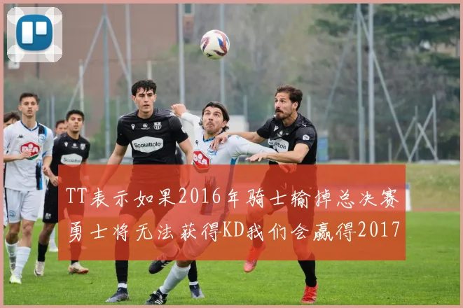 TT表示如果2016年骑士输掉总决赛勇士将无法获得KD我们会赢得2017和2018年总冠军